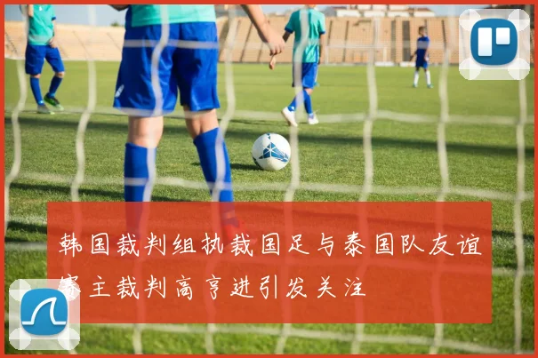 韩国裁判组执裁国足与泰国队友谊赛主裁判高亨进引发关注