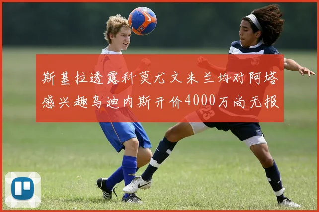 斯基拉透露科莫尤文米兰均对阿塔感兴趣乌迪内斯开价4000万尚无报价