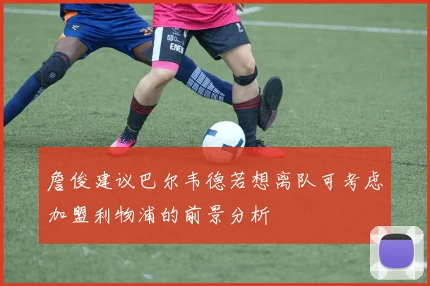 詹俊建议巴尔韦德若想离队可考虑加盟利物浦的前景分析