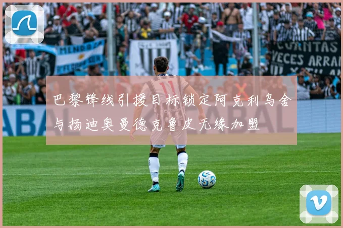 巴黎锋线引援目标锁定阿克利乌舍与扬迪奥曼德克鲁皮无缘加盟