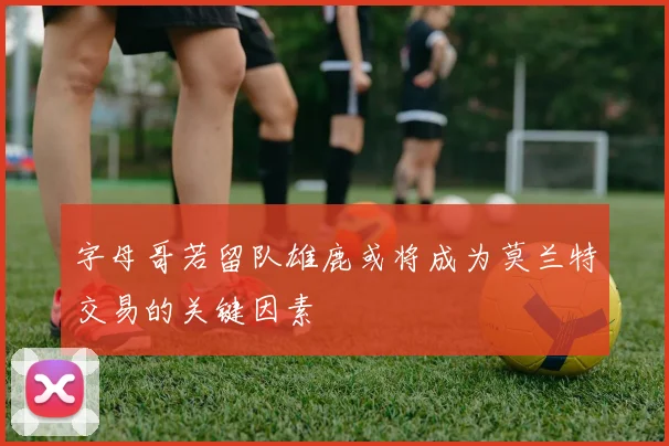 字母哥若留队雄鹿或将成为莫兰特交易的关键因素