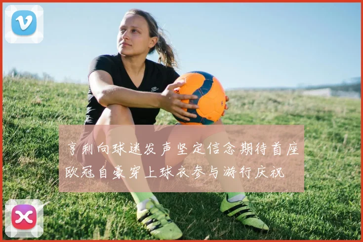 亨利向球迷发声坚定信念期待首座欧冠自豪穿上球衣参与游行庆祝