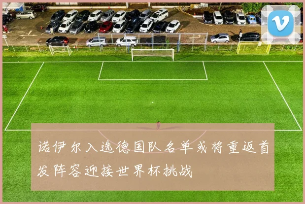 诺伊尔入选德国队名单或将重返首发阵容迎接世界杯挑战
