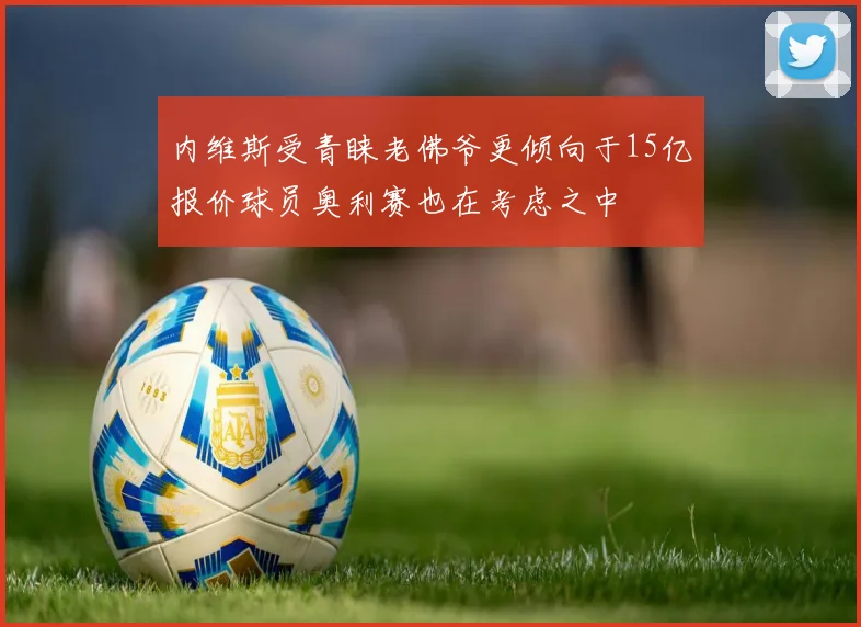内维斯受青睐老佛爷更倾向于15亿报价球员奥利赛也在考虑之中