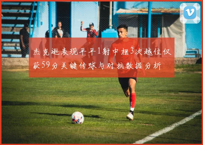 杰克逊表现平平1射中框3次越位仅获59分关键传球与对抗数据分析