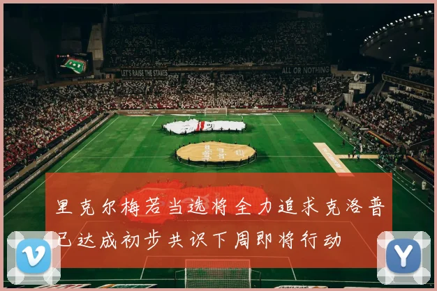 里克尔梅若当选将全力追求克洛普已达成初步共识下周即将行动